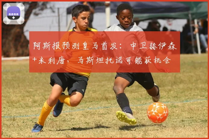 阿斯报预测皇马首发：中卫赫伊森+米利唐，马斯坦托诺可能获机会