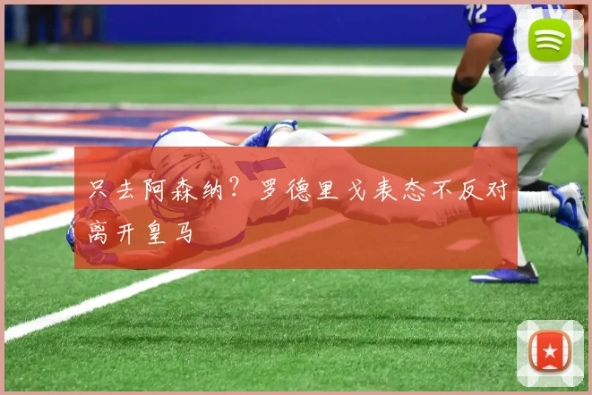 只去阿森纳？罗德里戈表态不反对离开皇马